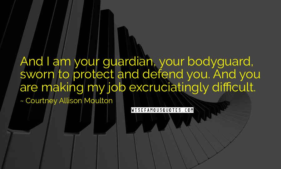 Courtney Allison Moulton Quotes: And I am your guardian, your bodyguard, sworn to protect and defend you. And you are making my job excruciatingly difficult.