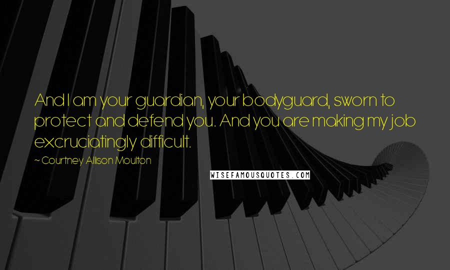 Courtney Allison Moulton Quotes: And I am your guardian, your bodyguard, sworn to protect and defend you. And you are making my job excruciatingly difficult.