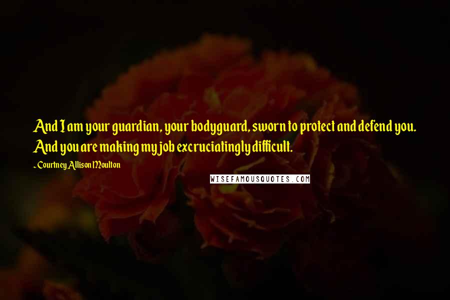 Courtney Allison Moulton Quotes: And I am your guardian, your bodyguard, sworn to protect and defend you. And you are making my job excruciatingly difficult.