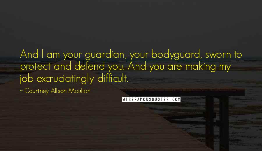 Courtney Allison Moulton Quotes: And I am your guardian, your bodyguard, sworn to protect and defend you. And you are making my job excruciatingly difficult.