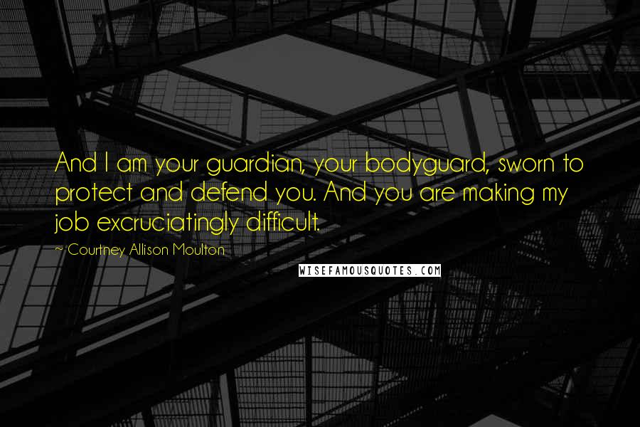 Courtney Allison Moulton Quotes: And I am your guardian, your bodyguard, sworn to protect and defend you. And you are making my job excruciatingly difficult.