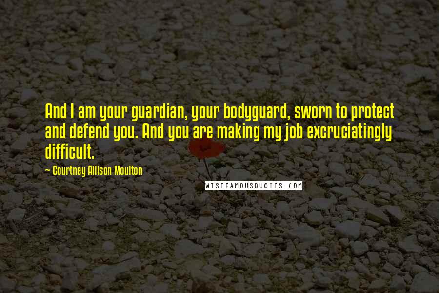 Courtney Allison Moulton Quotes: And I am your guardian, your bodyguard, sworn to protect and defend you. And you are making my job excruciatingly difficult.