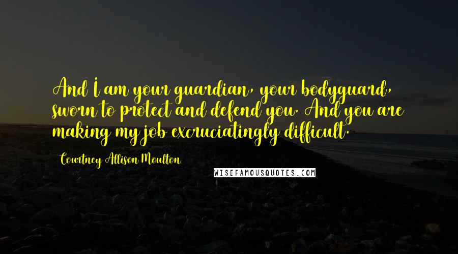 Courtney Allison Moulton Quotes: And I am your guardian, your bodyguard, sworn to protect and defend you. And you are making my job excruciatingly difficult.
