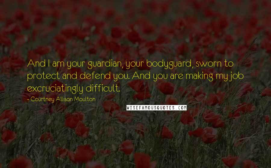 Courtney Allison Moulton Quotes: And I am your guardian, your bodyguard, sworn to protect and defend you. And you are making my job excruciatingly difficult.