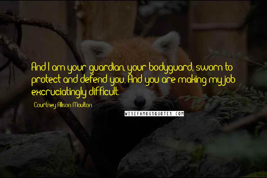 Courtney Allison Moulton Quotes: And I am your guardian, your bodyguard, sworn to protect and defend you. And you are making my job excruciatingly difficult.