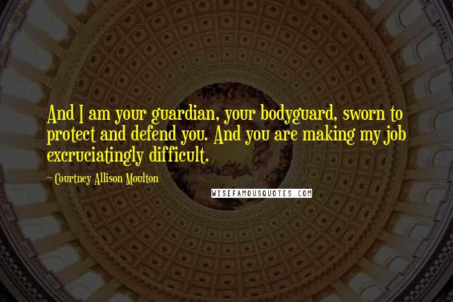 Courtney Allison Moulton Quotes: And I am your guardian, your bodyguard, sworn to protect and defend you. And you are making my job excruciatingly difficult.