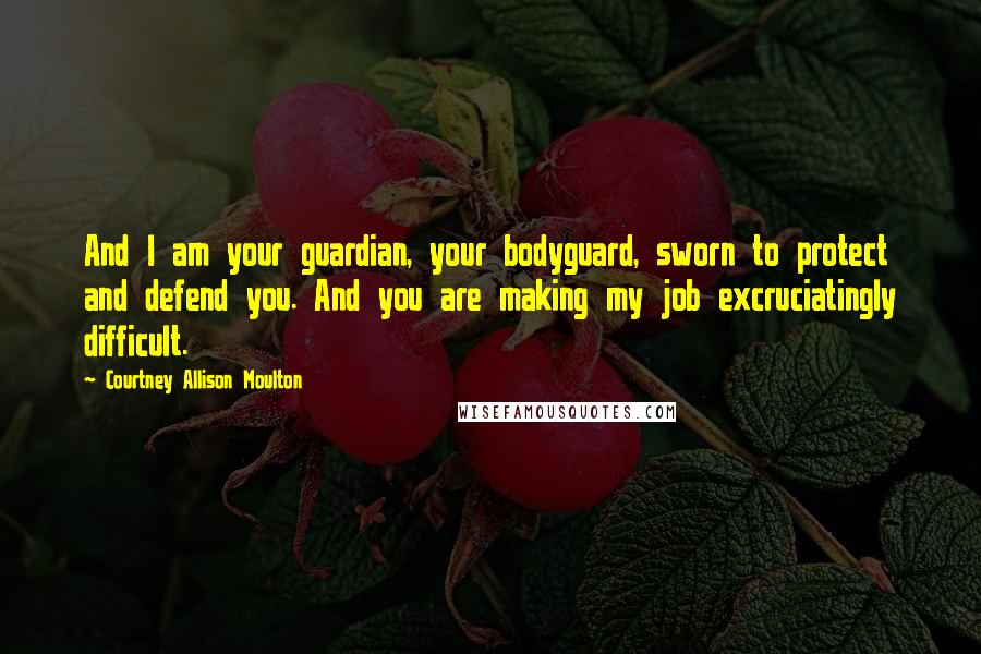 Courtney Allison Moulton Quotes: And I am your guardian, your bodyguard, sworn to protect and defend you. And you are making my job excruciatingly difficult.