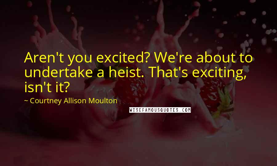 Courtney Allison Moulton Quotes: Aren't you excited? We're about to undertake a heist. That's exciting, isn't it?