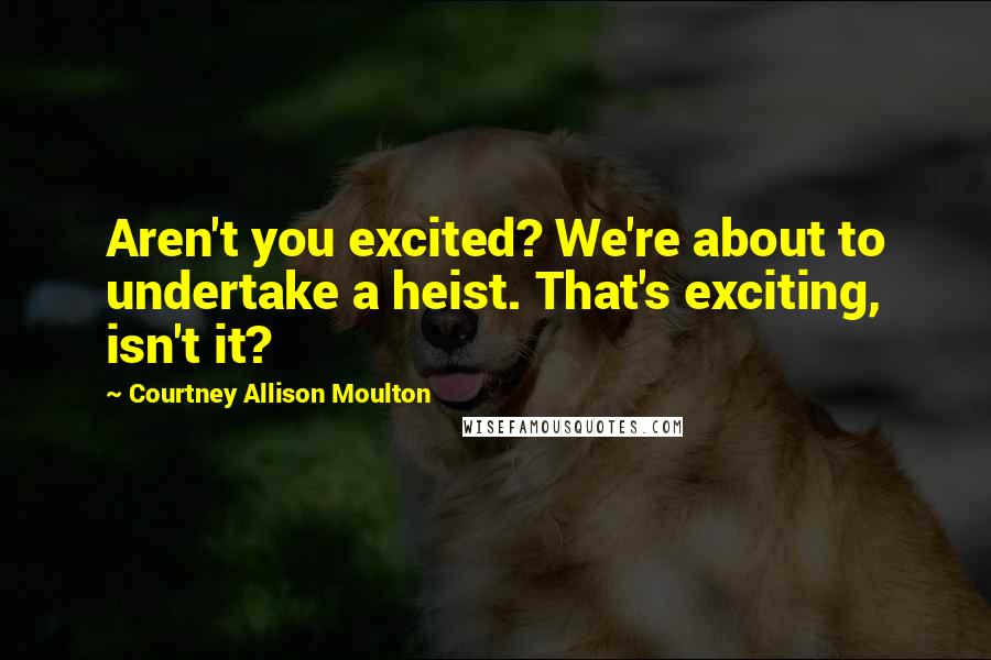 Courtney Allison Moulton Quotes: Aren't you excited? We're about to undertake a heist. That's exciting, isn't it?