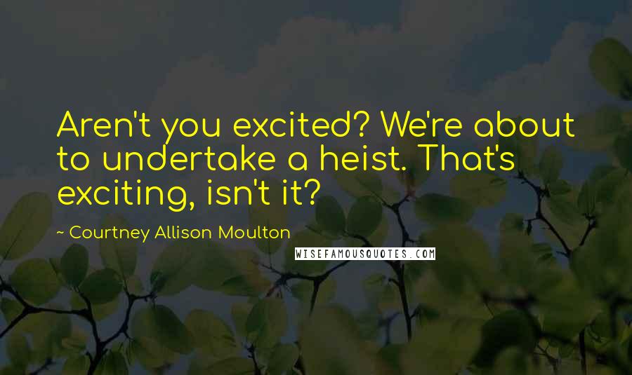 Courtney Allison Moulton Quotes: Aren't you excited? We're about to undertake a heist. That's exciting, isn't it?