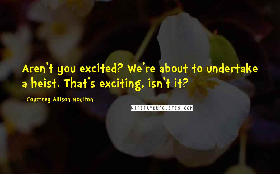 Courtney Allison Moulton Quotes: Aren't you excited? We're about to undertake a heist. That's exciting, isn't it?