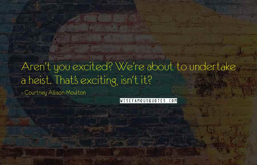 Courtney Allison Moulton Quotes: Aren't you excited? We're about to undertake a heist. That's exciting, isn't it?