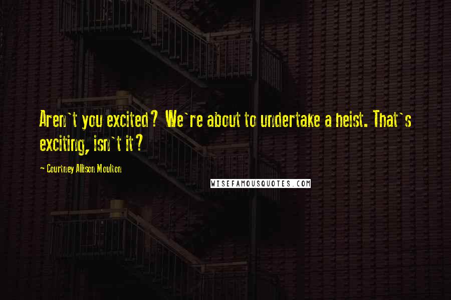 Courtney Allison Moulton Quotes: Aren't you excited? We're about to undertake a heist. That's exciting, isn't it?