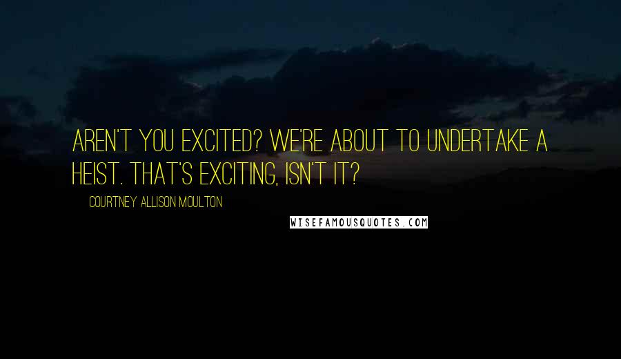 Courtney Allison Moulton Quotes: Aren't you excited? We're about to undertake a heist. That's exciting, isn't it?