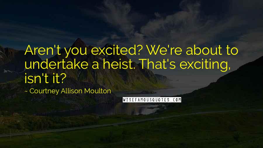 Courtney Allison Moulton Quotes: Aren't you excited? We're about to undertake a heist. That's exciting, isn't it?