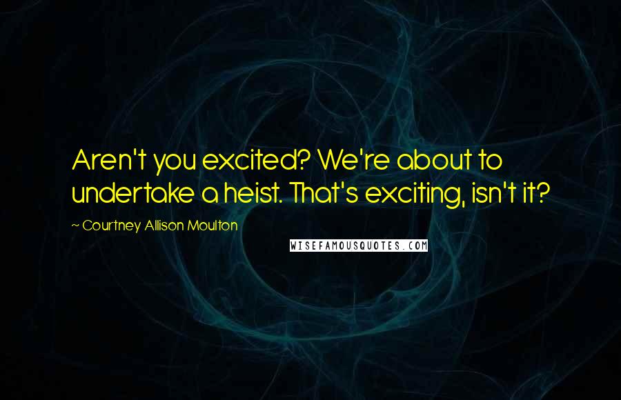 Courtney Allison Moulton Quotes: Aren't you excited? We're about to undertake a heist. That's exciting, isn't it?