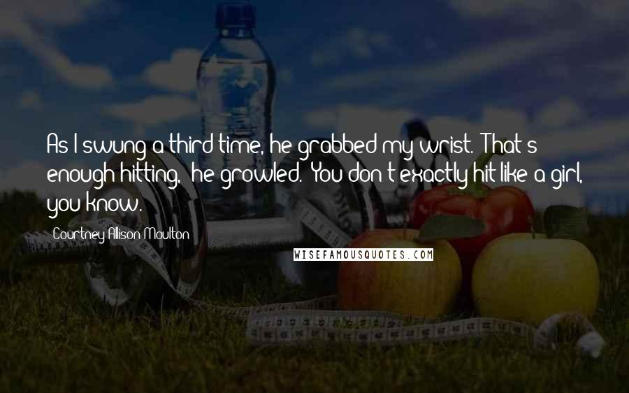 Courtney Allison Moulton Quotes: As I swung a third time, he grabbed my wrist. "That's enough hitting," he growled. "You don't exactly hit like a girl, you know.