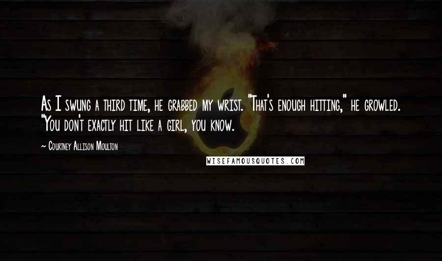 Courtney Allison Moulton Quotes: As I swung a third time, he grabbed my wrist. "That's enough hitting," he growled. "You don't exactly hit like a girl, you know.