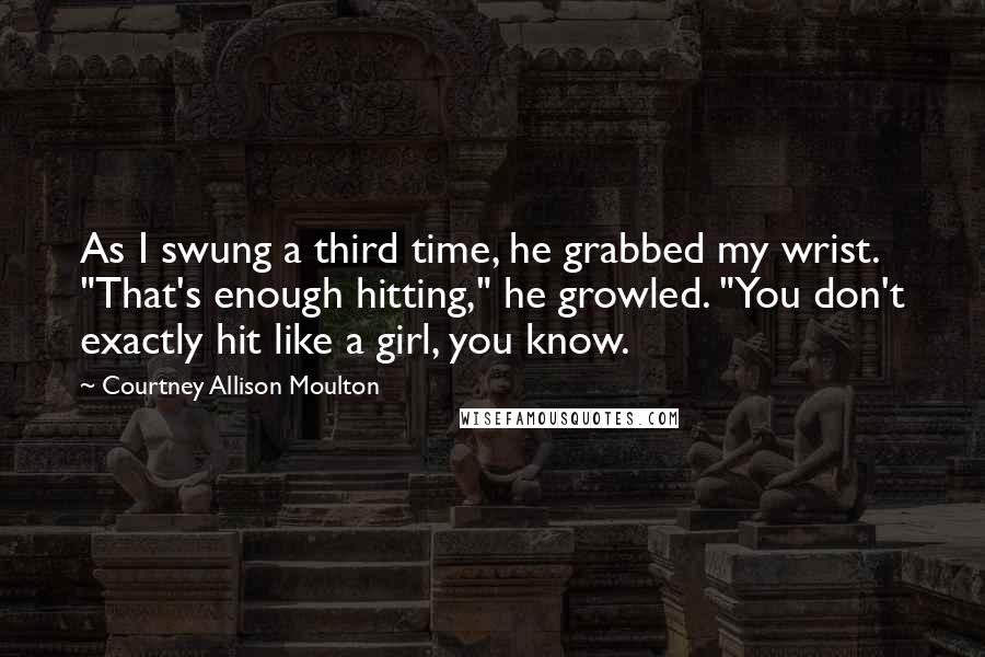 Courtney Allison Moulton Quotes: As I swung a third time, he grabbed my wrist. "That's enough hitting," he growled. "You don't exactly hit like a girl, you know.