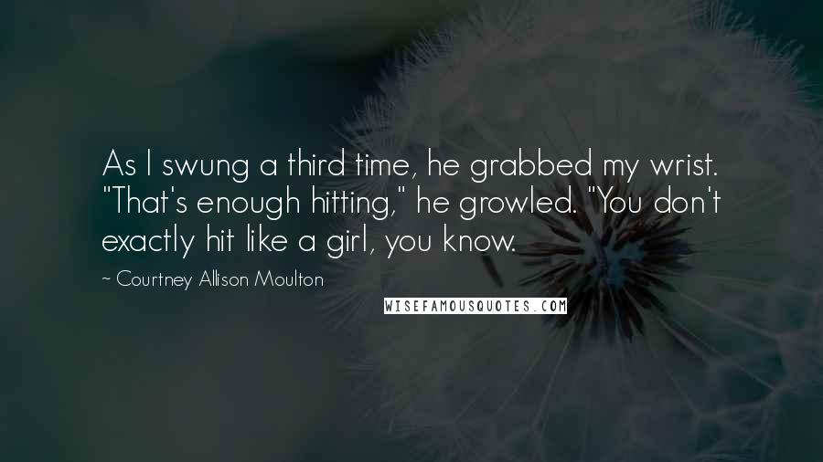 Courtney Allison Moulton Quotes: As I swung a third time, he grabbed my wrist. "That's enough hitting," he growled. "You don't exactly hit like a girl, you know.