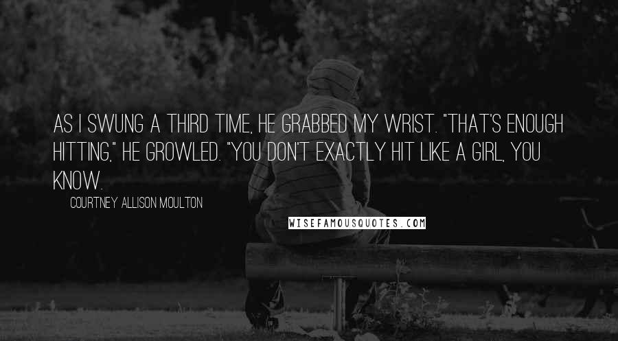 Courtney Allison Moulton Quotes: As I swung a third time, he grabbed my wrist. "That's enough hitting," he growled. "You don't exactly hit like a girl, you know.