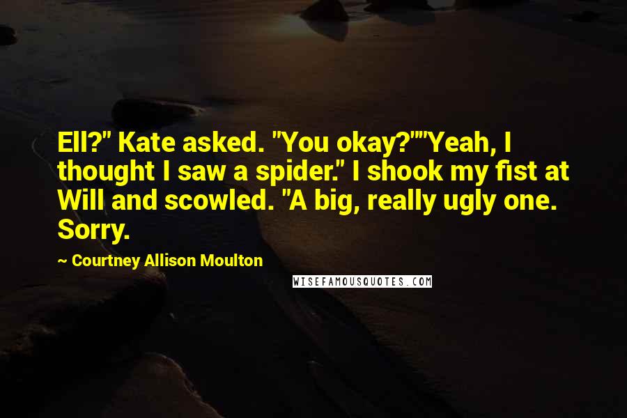 Courtney Allison Moulton Quotes: Ell?" Kate asked. "You okay?""Yeah, I thought I saw a spider." I shook my fist at Will and scowled. "A big, really ugly one. Sorry.