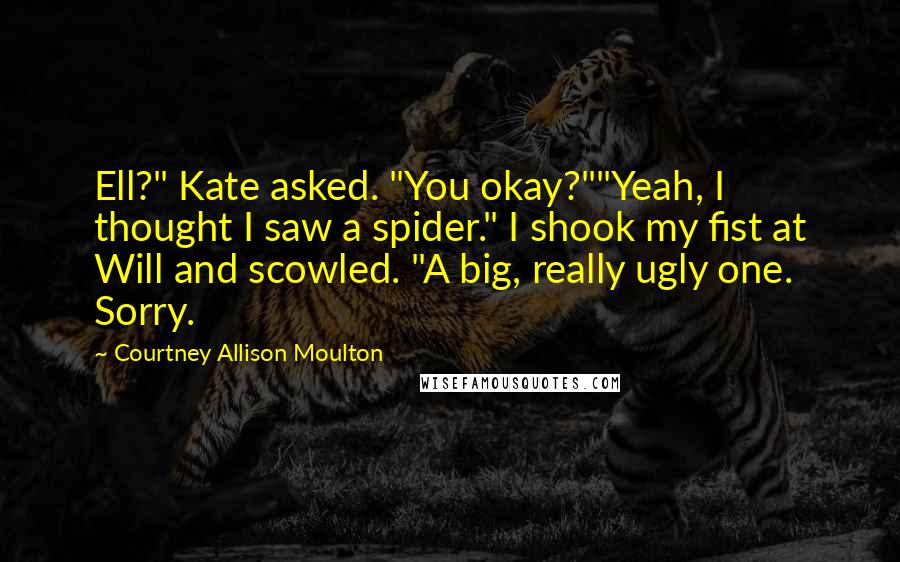 Courtney Allison Moulton Quotes: Ell?" Kate asked. "You okay?""Yeah, I thought I saw a spider." I shook my fist at Will and scowled. "A big, really ugly one. Sorry.