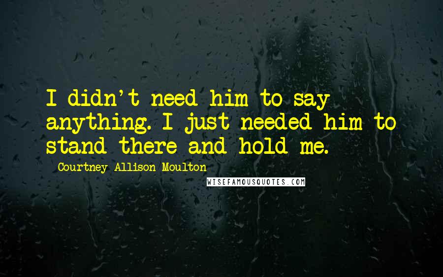 Courtney Allison Moulton Quotes: I didn't need him to say anything. I just needed him to stand there and hold me.
