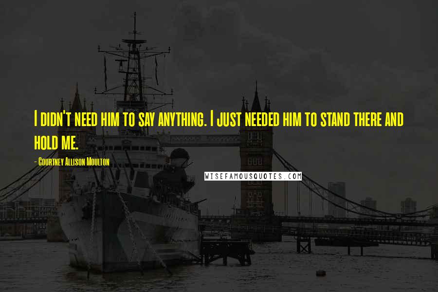Courtney Allison Moulton Quotes: I didn't need him to say anything. I just needed him to stand there and hold me.