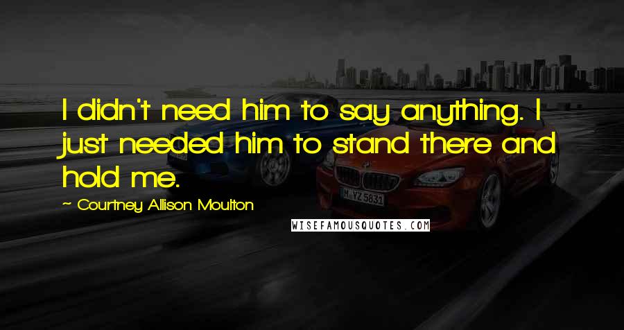 Courtney Allison Moulton Quotes: I didn't need him to say anything. I just needed him to stand there and hold me.