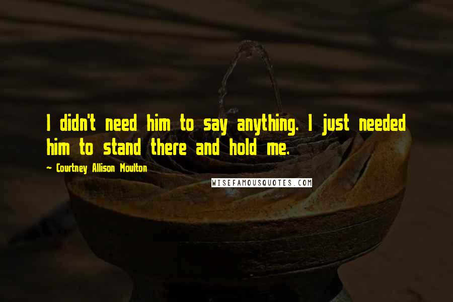Courtney Allison Moulton Quotes: I didn't need him to say anything. I just needed him to stand there and hold me.