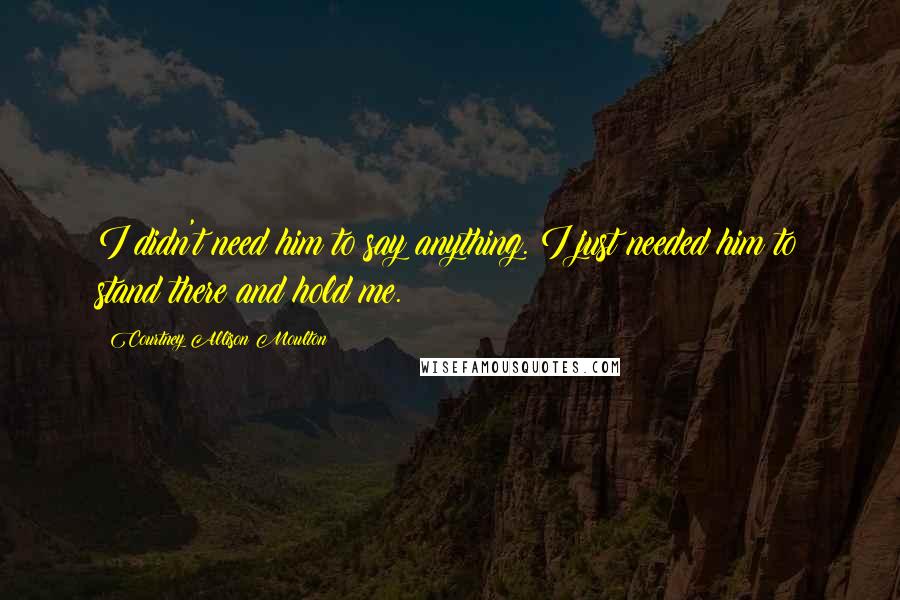 Courtney Allison Moulton Quotes: I didn't need him to say anything. I just needed him to stand there and hold me.