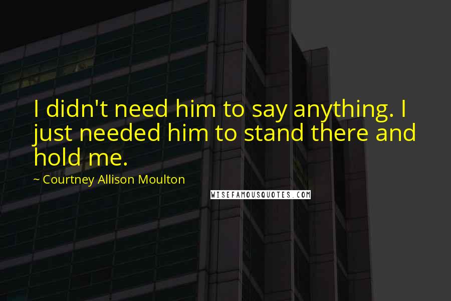Courtney Allison Moulton Quotes: I didn't need him to say anything. I just needed him to stand there and hold me.