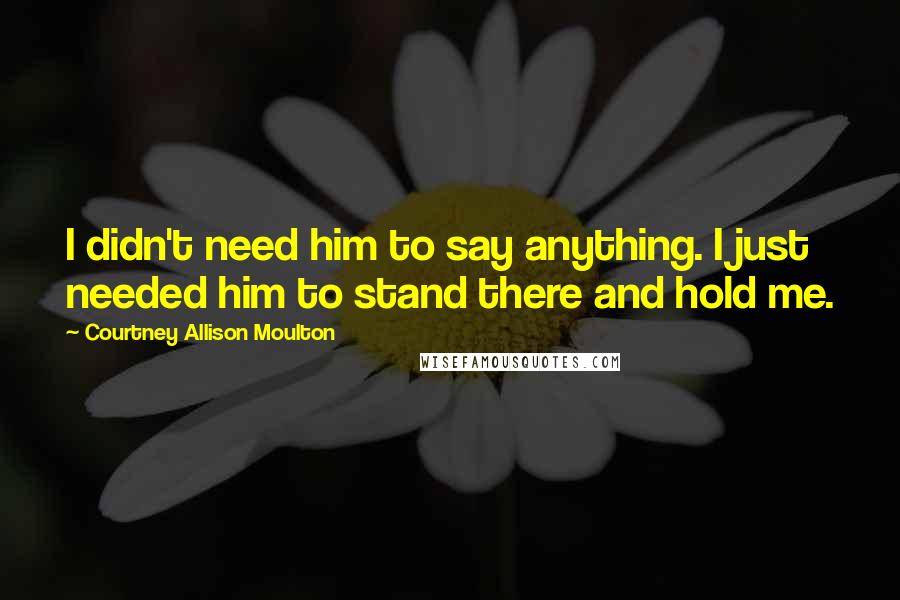 Courtney Allison Moulton Quotes: I didn't need him to say anything. I just needed him to stand there and hold me.