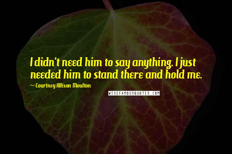 Courtney Allison Moulton Quotes: I didn't need him to say anything. I just needed him to stand there and hold me.