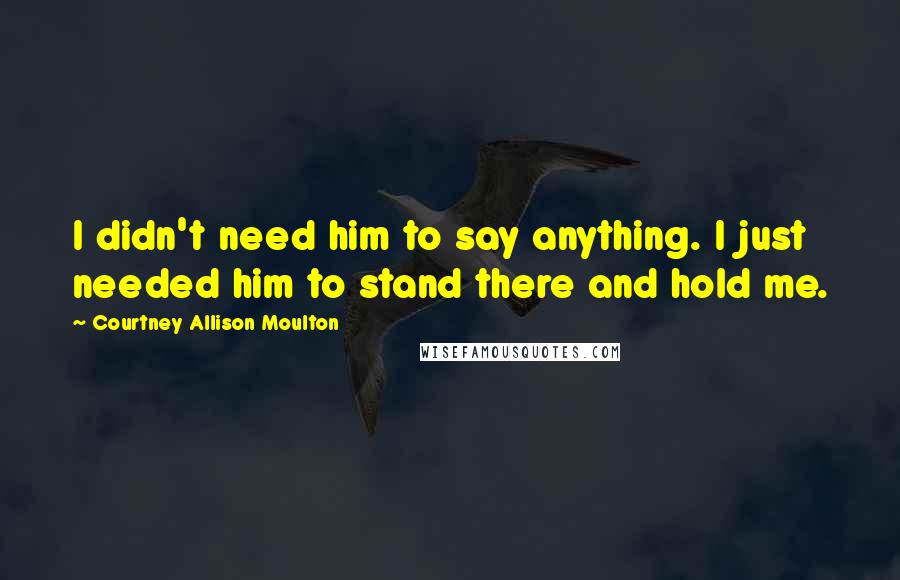 Courtney Allison Moulton Quotes: I didn't need him to say anything. I just needed him to stand there and hold me.