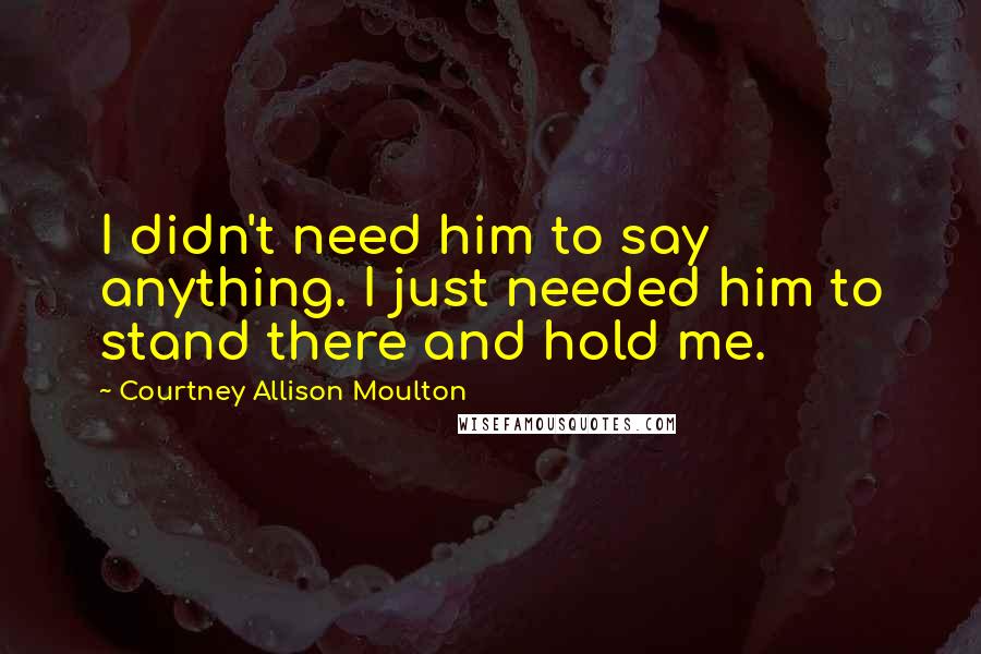Courtney Allison Moulton Quotes: I didn't need him to say anything. I just needed him to stand there and hold me.