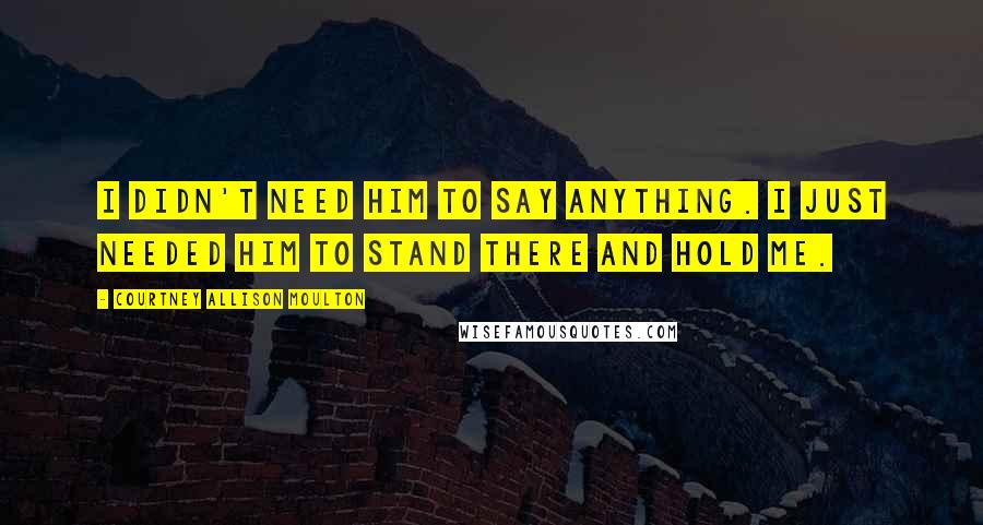 Courtney Allison Moulton Quotes: I didn't need him to say anything. I just needed him to stand there and hold me.