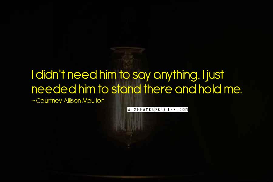 Courtney Allison Moulton Quotes: I didn't need him to say anything. I just needed him to stand there and hold me.