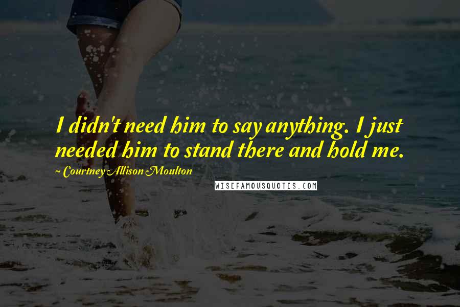 Courtney Allison Moulton Quotes: I didn't need him to say anything. I just needed him to stand there and hold me.