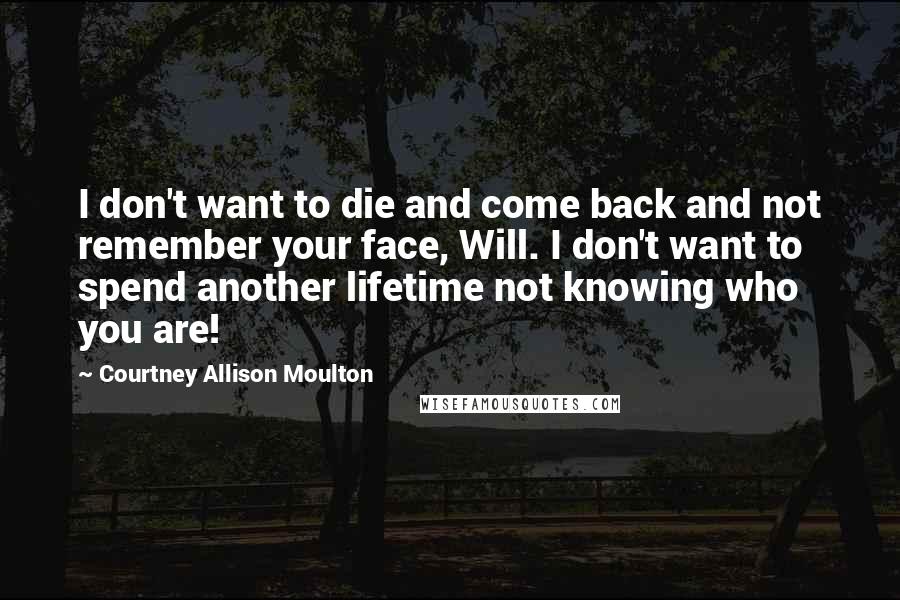 Courtney Allison Moulton Quotes: I don't want to die and come back and not remember your face, Will. I don't want to spend another lifetime not knowing who you are!