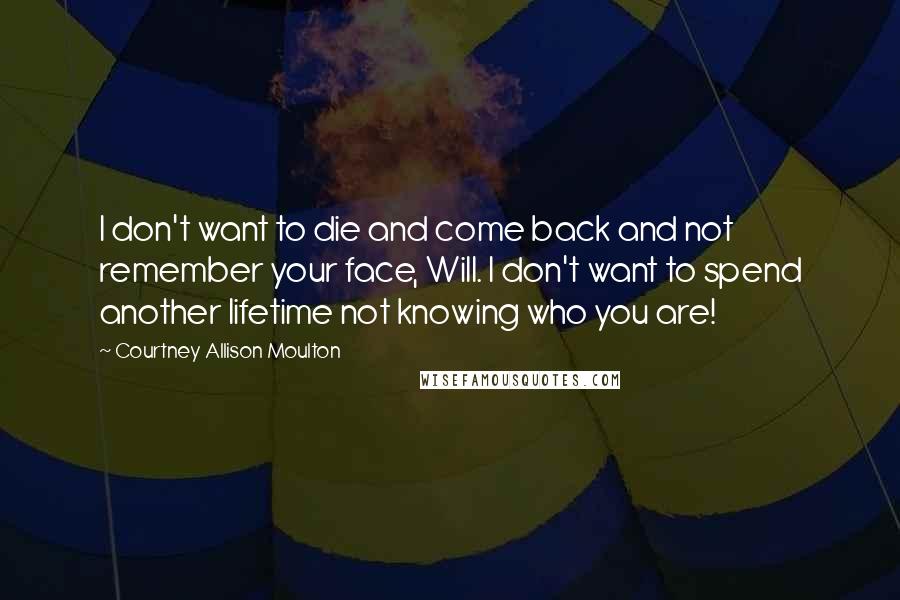 Courtney Allison Moulton Quotes: I don't want to die and come back and not remember your face, Will. I don't want to spend another lifetime not knowing who you are!