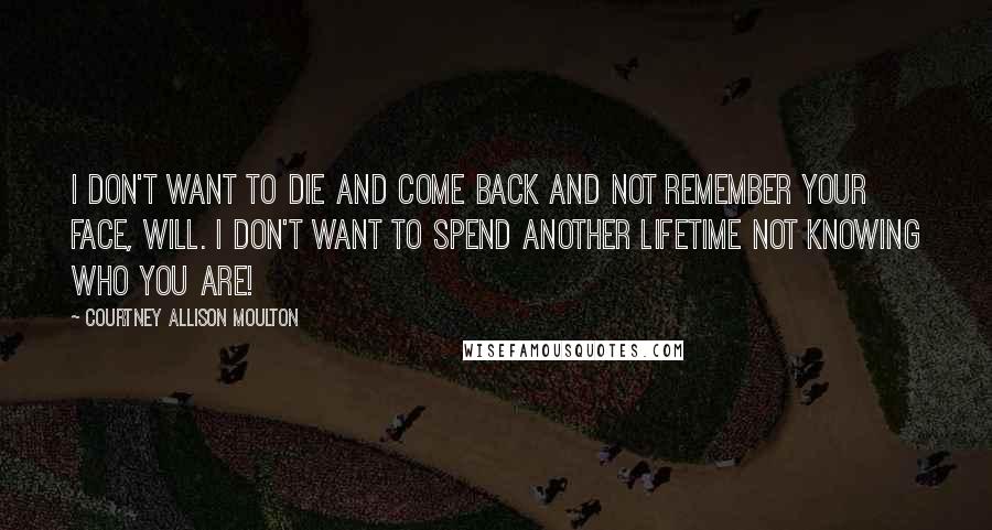 Courtney Allison Moulton Quotes: I don't want to die and come back and not remember your face, Will. I don't want to spend another lifetime not knowing who you are!