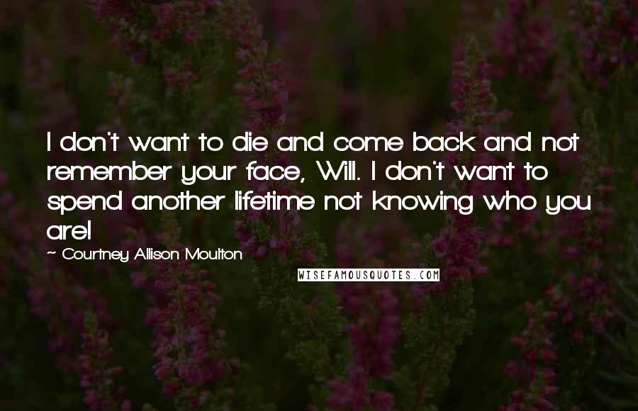 Courtney Allison Moulton Quotes: I don't want to die and come back and not remember your face, Will. I don't want to spend another lifetime not knowing who you are!