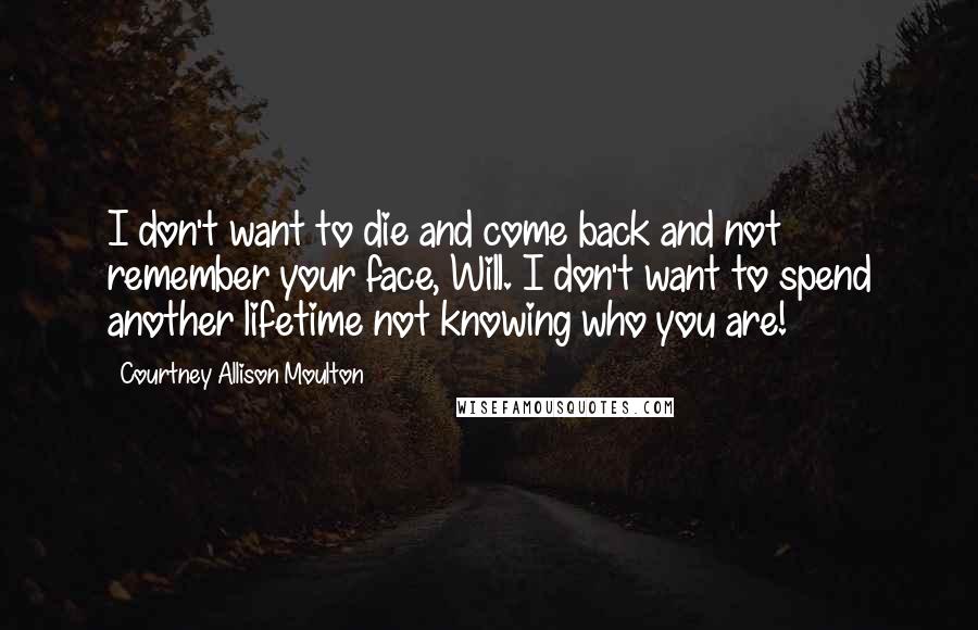 Courtney Allison Moulton Quotes: I don't want to die and come back and not remember your face, Will. I don't want to spend another lifetime not knowing who you are!
