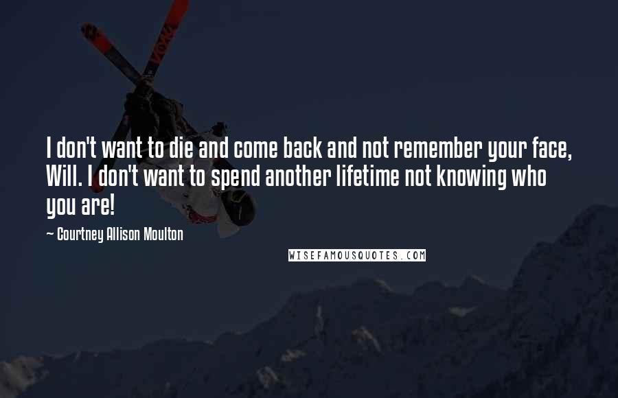Courtney Allison Moulton Quotes: I don't want to die and come back and not remember your face, Will. I don't want to spend another lifetime not knowing who you are!