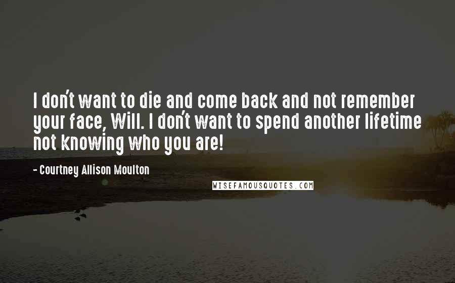 Courtney Allison Moulton Quotes: I don't want to die and come back and not remember your face, Will. I don't want to spend another lifetime not knowing who you are!