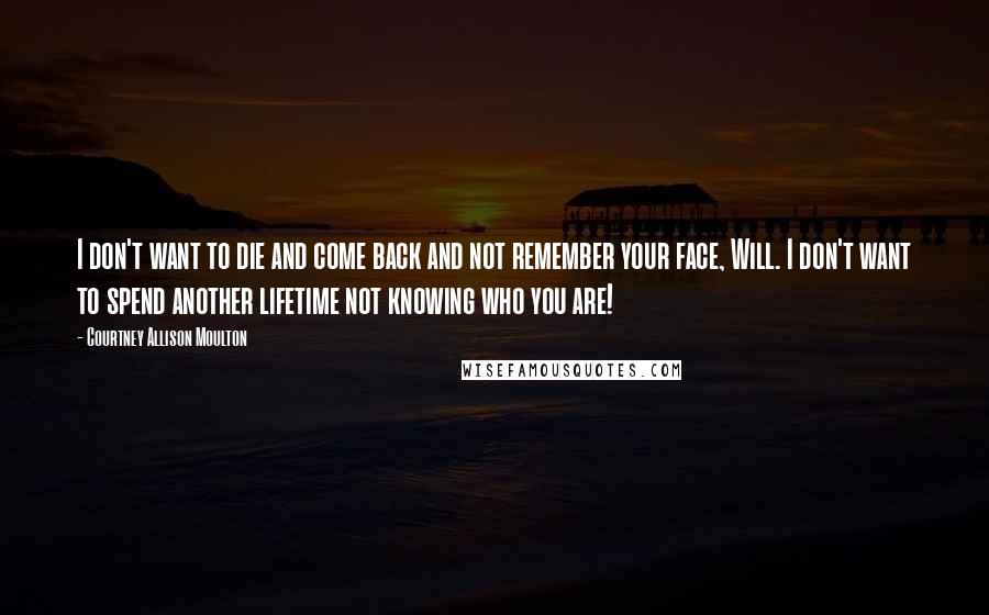 Courtney Allison Moulton Quotes: I don't want to die and come back and not remember your face, Will. I don't want to spend another lifetime not knowing who you are!