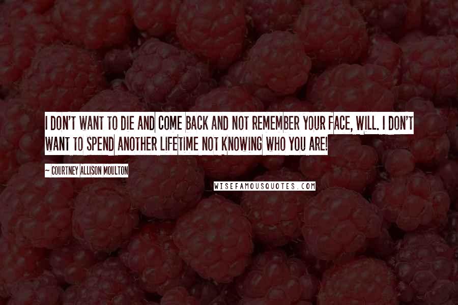 Courtney Allison Moulton Quotes: I don't want to die and come back and not remember your face, Will. I don't want to spend another lifetime not knowing who you are!
