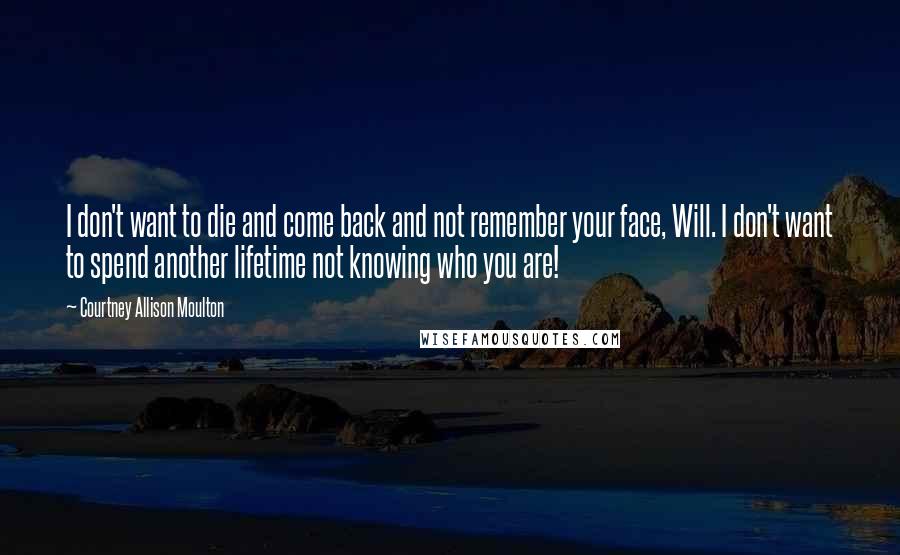 Courtney Allison Moulton Quotes: I don't want to die and come back and not remember your face, Will. I don't want to spend another lifetime not knowing who you are!